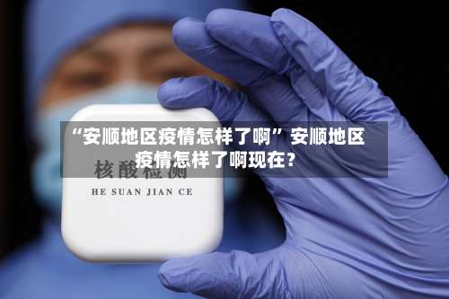 “安顺地区疫情怎样了啊” 安顺地区疫情怎样了啊现在？-第1张图片