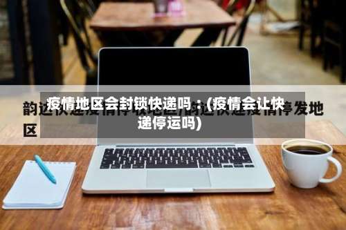 疫情地区会封锁快递吗︰(疫情会让快递停运吗)-第2张图片