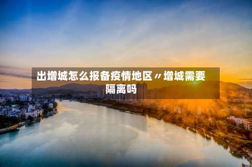出增城怎么报备疫情地区〃增城需要隔离吗-第2张图片