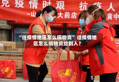 “往疫情地区怎么捐物资	” 往疫情地区怎么捐物资给别人？-第2张图片