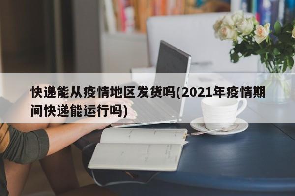快递能从疫情地区发货吗(2021年疫情期间快递能运行吗)
